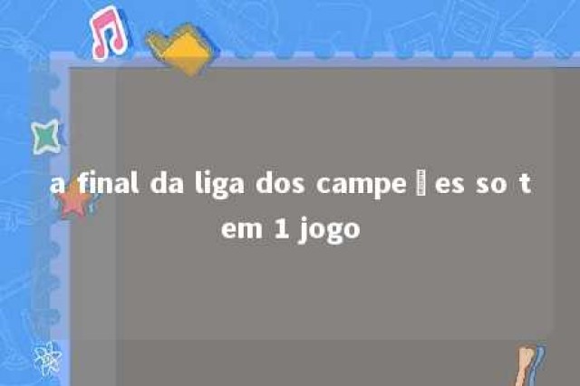 a final da liga dos campeões so tem 1 jogo 